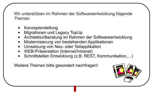 Wir unterst�tzen im Rahmen der Softwareentwicklung folgende Themen  �	Konzepterstellung �	Migrationen und Legacy TopUp �	Architekturtberatung im Rahmen der Softwareentwicklung �	Modernisierung von bestehenden Applikationen �	Umsetzung von Neu- oder Teilapplikation �	WEB-Pr�sentation (Internet/Intranet) �	Schnittstellen Entwicklung (z.B. REST, Kommunikation,�)  Weitere Themen bitte gesondert nachfragen!