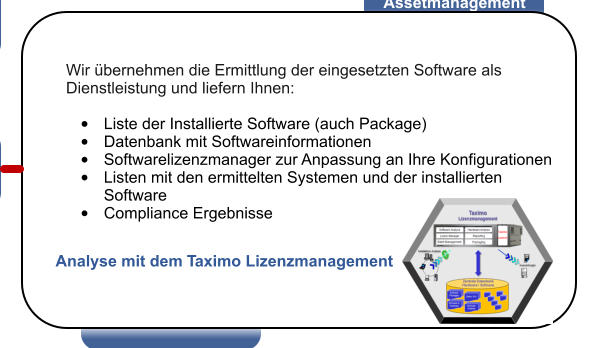Wir �bernehmen die Ermittlung der eingesetzten Software als Dienstleistung und liefern Ihnen:  �	Liste der Installierte Software (auch Package) �	Datenbank mit Softwareinformationen �	Softwarelizenzmanager zur Anpassung an Ihre Konfigurationen �	Listen mit den ermittelten Systemen und der installierten Software �	Compliance Ergebnisse Analyse mit dem Taximo Lizenzmanagement